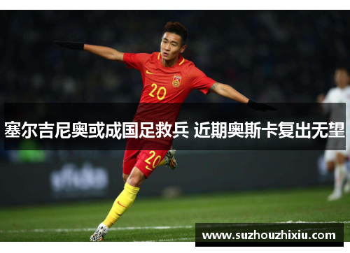 塞尔吉尼奥或成国足救兵 近期奥斯卡复出无望
